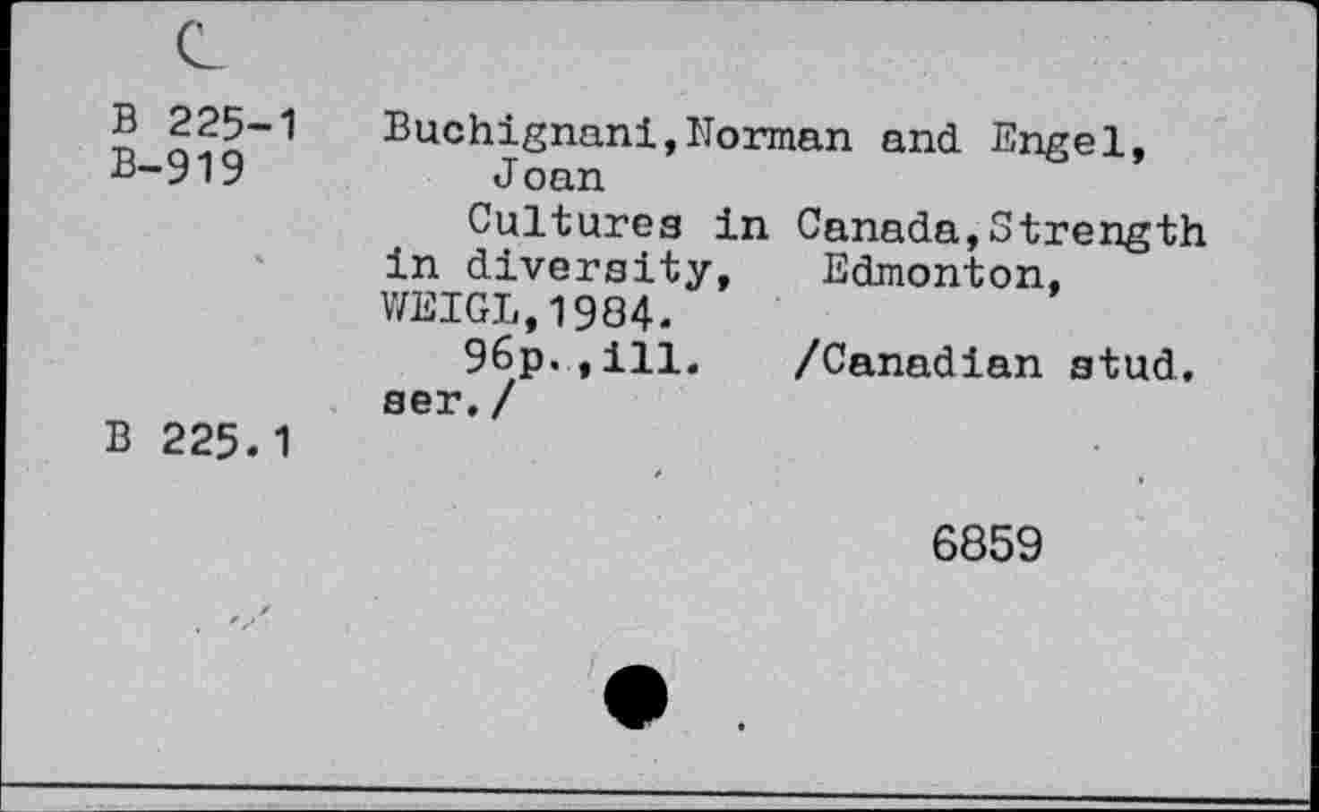 ﻿B 225-1
B-919
B 225.1
Buchignani,Norman and Engel, Joan
Cultures in Canada,Strength in diversity, Edmonton, WEIGL,1984.
96p.,ill. /Canadian stud, ser. /
6859